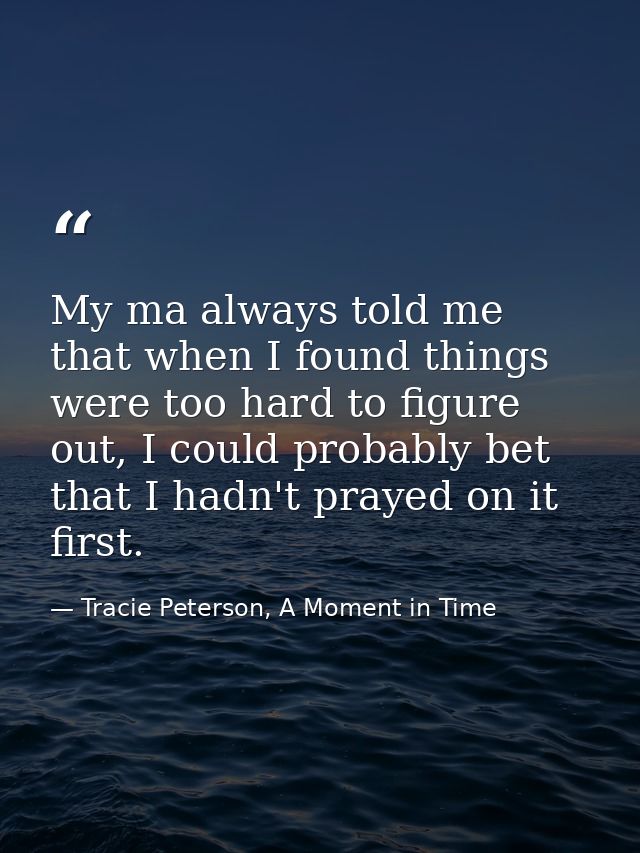 My ma always told me that when I found things were too hard to figure out, I could probably bet that I hadn't prayed on  — Tracie Peterson, A Moment in Time