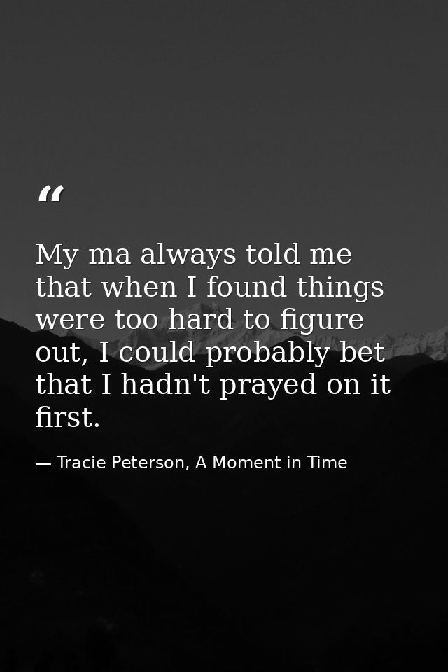 My ma always told me that when I found things were too hard to figure out, I could probably bet that I hadn't prayed on  — Tracie Peterson, A Moment in Time