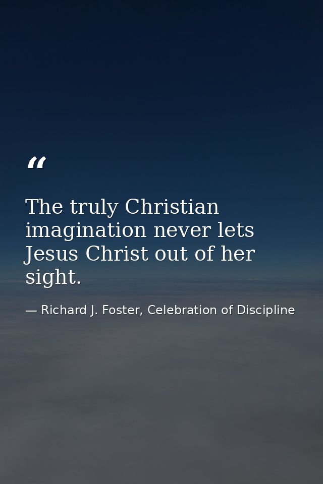 The truly Christian imagination never lets Jesus Christ out of her sight. — Richard J. Foster, Celebration of Discipline