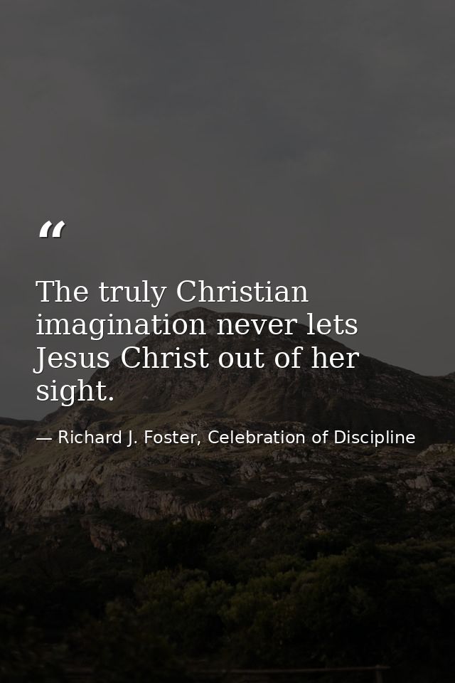 The truly Christian imagination never lets Jesus Christ out of her sight. — Richard J. Foster, Celebration of Discipline