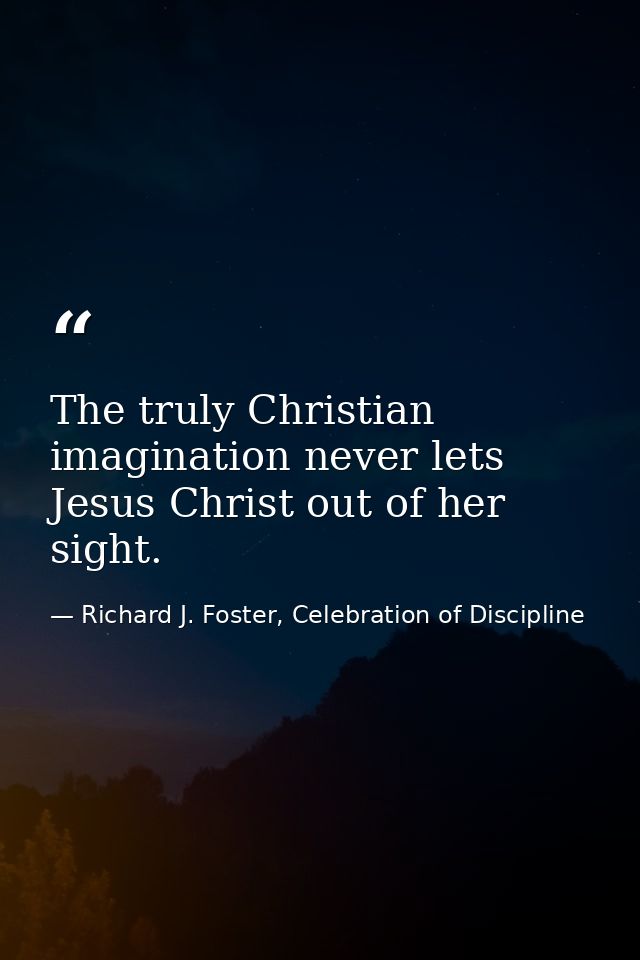 The truly Christian imagination never lets Jesus Christ out of her sight. — Richard J. Foster, Celebration of Discipline