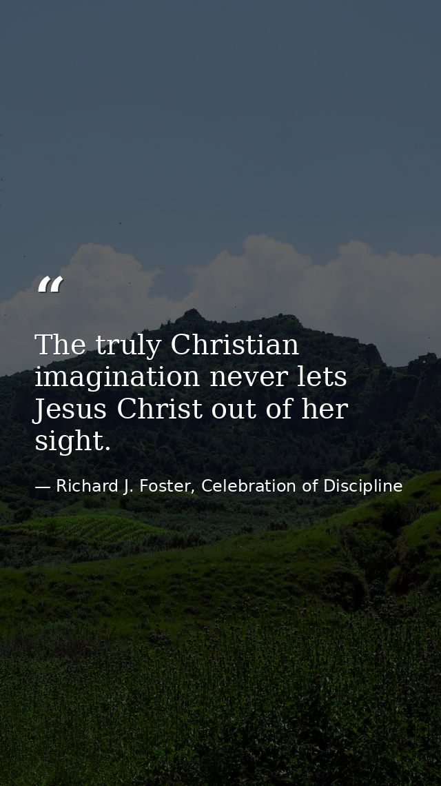 The truly Christian imagination never lets Jesus Christ out of her sight. — Richard J. Foster, Celebration of Discipline