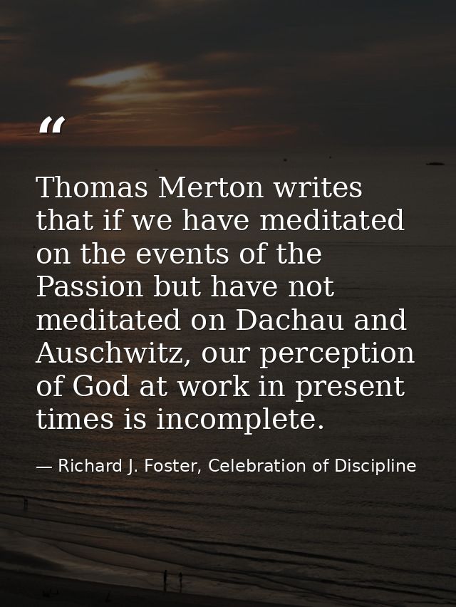 Thomas Merton writes that if we have meditated on the events of the Passion but have not meditated on Dachau and Auschwi — Richard J. Foster, Celebration of Discipline