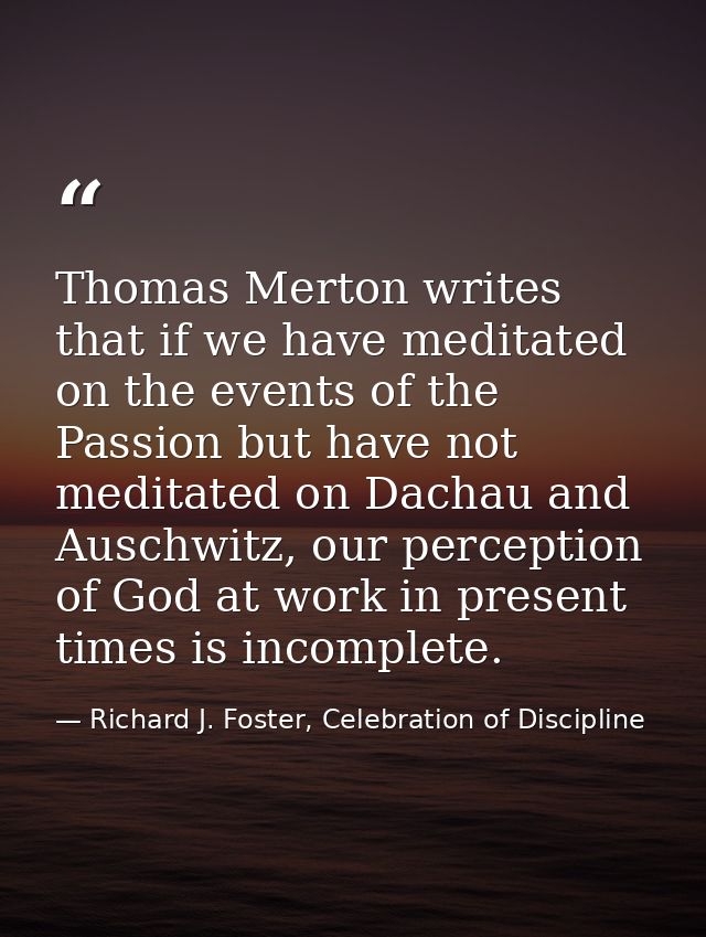 Thomas Merton writes that if we have meditated on the events of the Passion but have not meditated on Dachau and Auschwi — Richard J. Foster, Celebration of Discipline