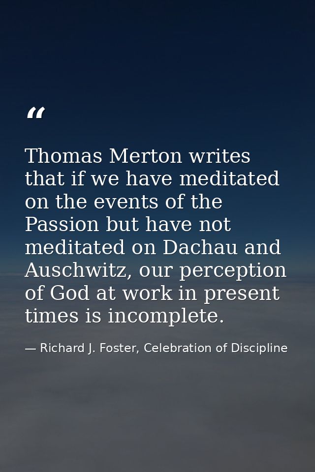 Thomas Merton writes that if we have meditated on the events of the Passion but have not meditated on Dachau and Auschwi — Richard J. Foster, Celebration of Discipline