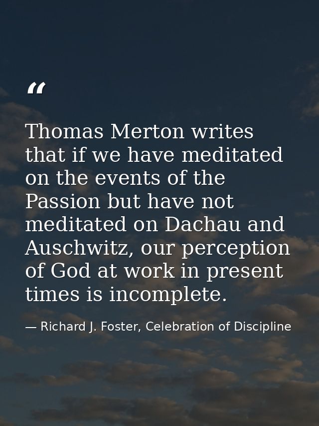 Thomas Merton writes that if we have meditated on the events of the Passion but have not meditated on Dachau and Auschwi — Richard J. Foster, Celebration of Discipline