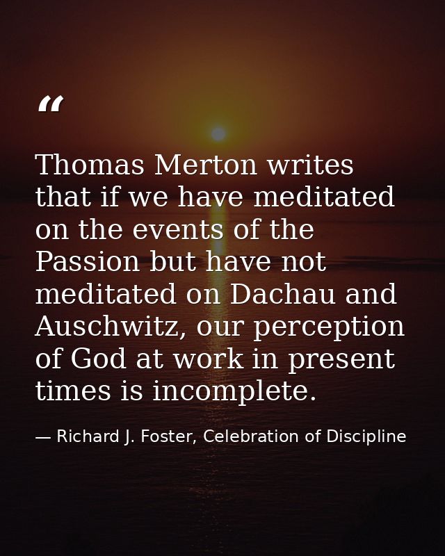Thomas Merton writes that if we have meditated on the events of the Passion but have not meditated on Dachau and Auschwi — Richard J. Foster, Celebration of Discipline