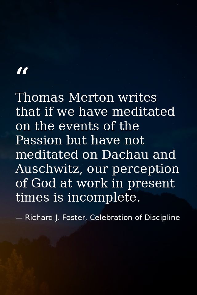 Thomas Merton writes that if we have meditated on the events of the Passion but have not meditated on Dachau and Auschwi — Richard J. Foster, Celebration of Discipline