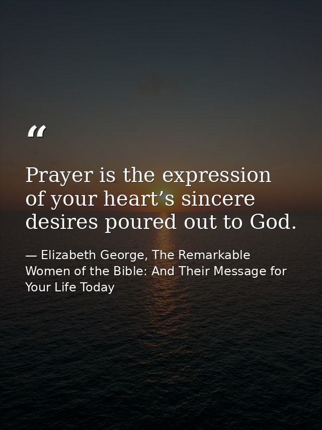 Prayer is the expression of your heart’s sincere desires poured out to God. — Elizabeth George, The Remarkable Women of the Bible: And Their Message for Your Life Today