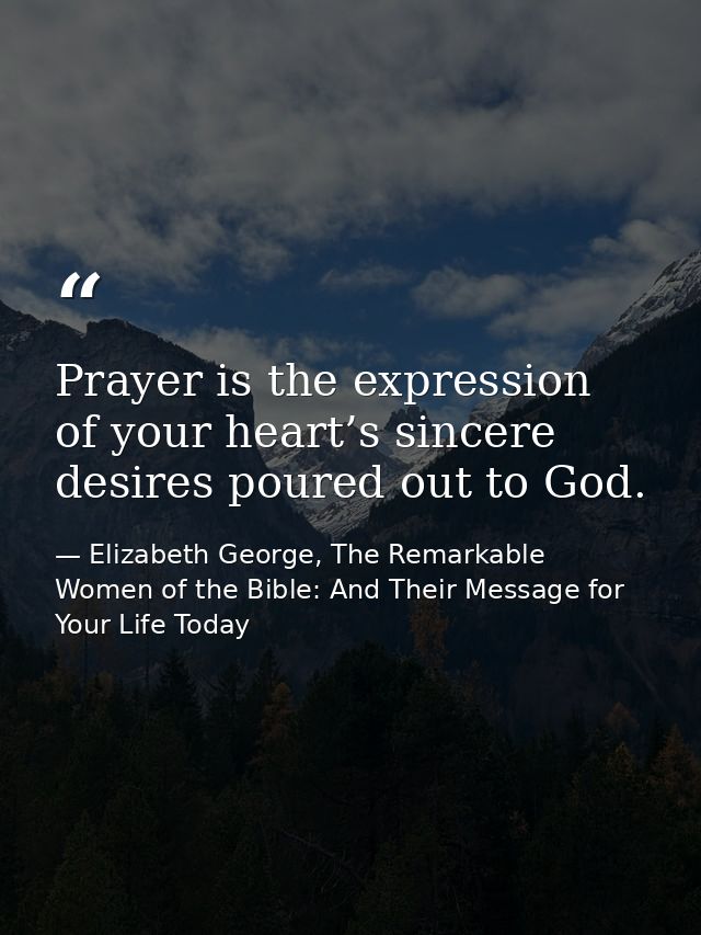 Prayer is the expression of your heart’s sincere desires poured out to God. — Elizabeth George, The Remarkable Women of the Bible: And Their Message for Your Life Today