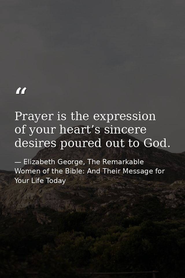 Prayer is the expression of your heart’s sincere desires poured out to God. — Elizabeth George, The Remarkable Women of the Bible: And Their Message for Your Life Today