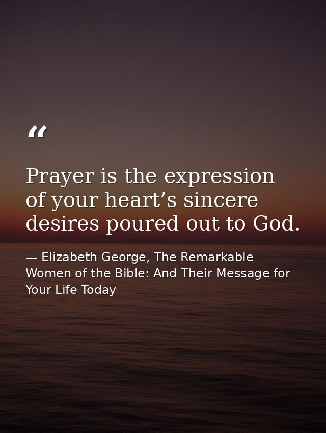 Prayer is the expression of your heart’s sincere desires poured out to God. — Elizabeth George, The Remarkable Women of the Bible: And Their Message for Your Life Today