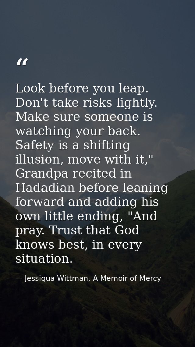 Look before you leap. Don't take risks lightly. Make sure someone is watching your back. Safety is a shifting illusion,  — Jessiqua Wittman, A Memoir of Mercy