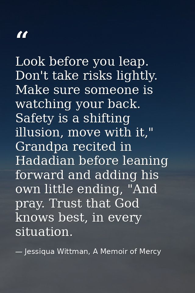 Look before you leap. Don't take risks lightly. Make sure someone is watching your back. Safety is a shifting illusion,  — Jessiqua Wittman, A Memoir of Mercy