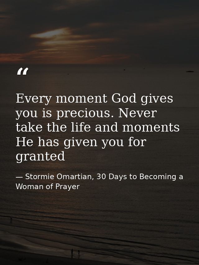 Every moment God gives you is precious. Never take the life and moments He has given you for granted — Stormie Omartian, 30 Days to Becoming a Woman of Prayer