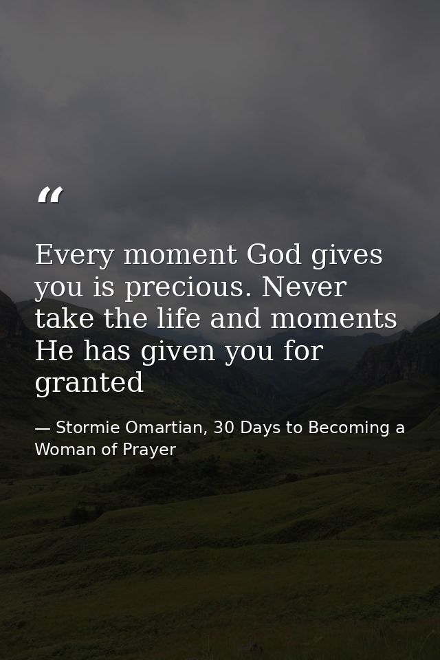 Every moment God gives you is precious. Never take the life and moments He has given you for granted — Stormie Omartian, 30 Days to Becoming a Woman of Prayer