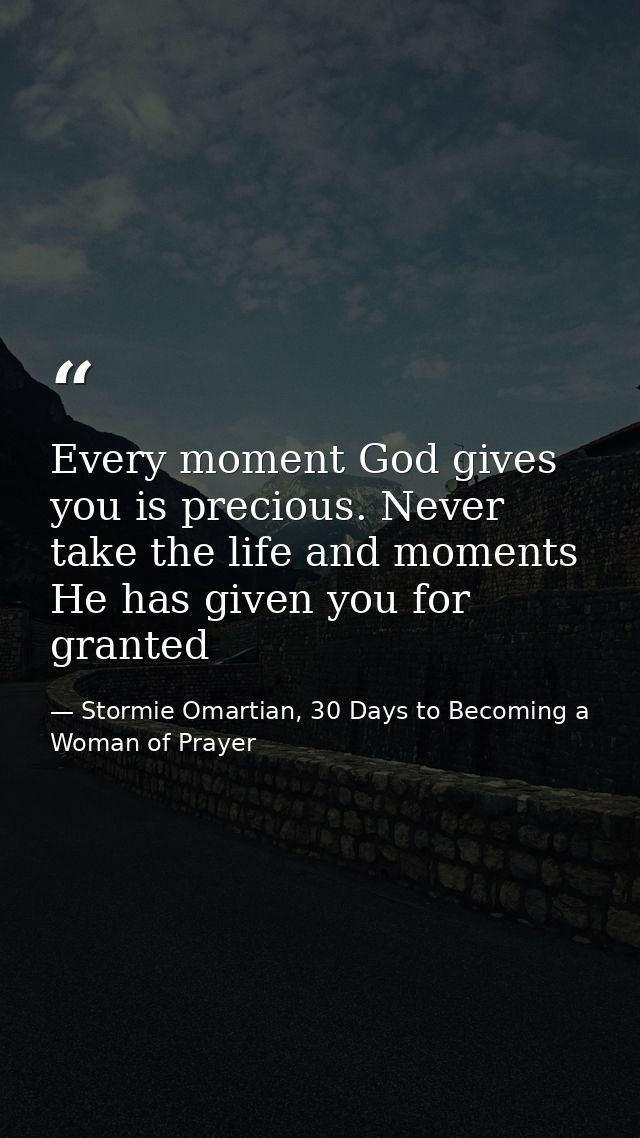 Every moment God gives you is precious. Never take the life and moments He has given you for granted — Stormie Omartian, 30 Days to Becoming a Woman of Prayer