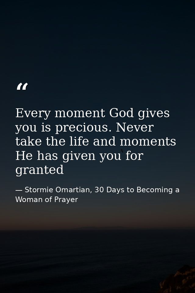 Every moment God gives you is precious. Never take the life and moments He has given you for granted — Stormie Omartian, 30 Days to Becoming a Woman of Prayer