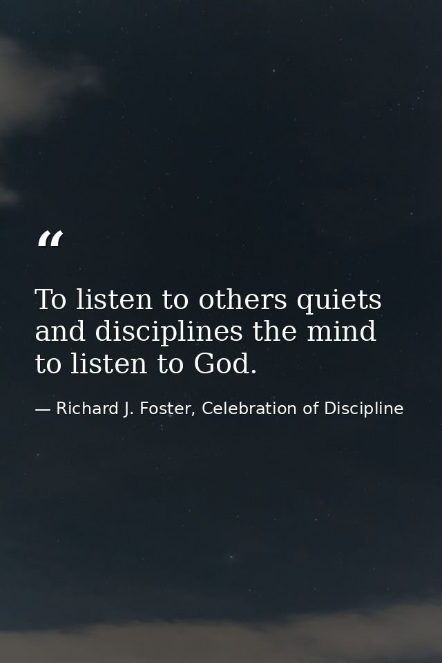 To listen to others quiets and disciplines the mind to listen to God. — Richard J. Foster, Celebration of Discipline