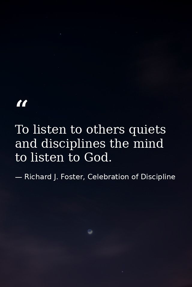 To listen to others quiets and disciplines the mind to listen to God. — Richard J. Foster, Celebration of Discipline