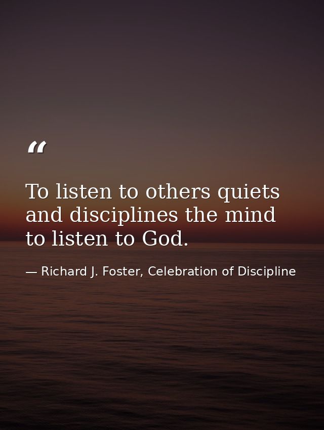 To listen to others quiets and disciplines the mind to listen to God. — Richard J. Foster, Celebration of Discipline