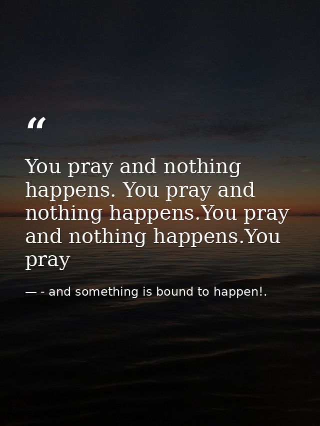 You pray and nothing happens. You pray and nothing happens.You pray and nothing happens.You pray — - and something is bound to happen!.