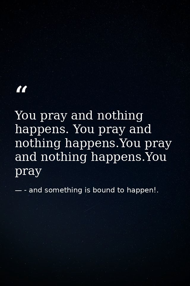 You pray and nothing happens. You pray and nothing happens.You pray and nothing happens.You pray — - and something is bound to happen!.