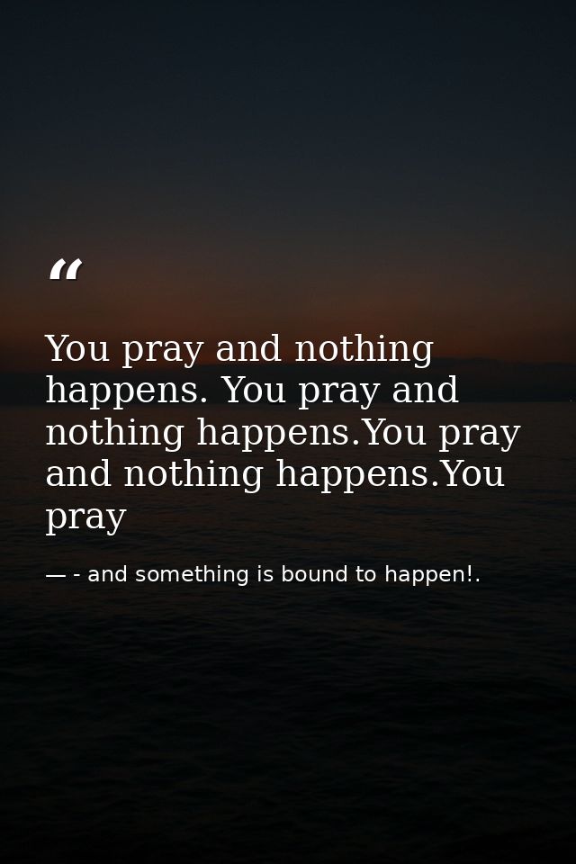 You pray and nothing happens. You pray and nothing happens.You pray and nothing happens.You pray — - and something is bound to happen!.