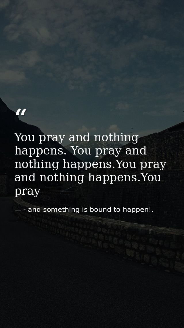You pray and nothing happens. You pray and nothing happens.You pray and nothing happens.You pray — - and something is bound to happen!.