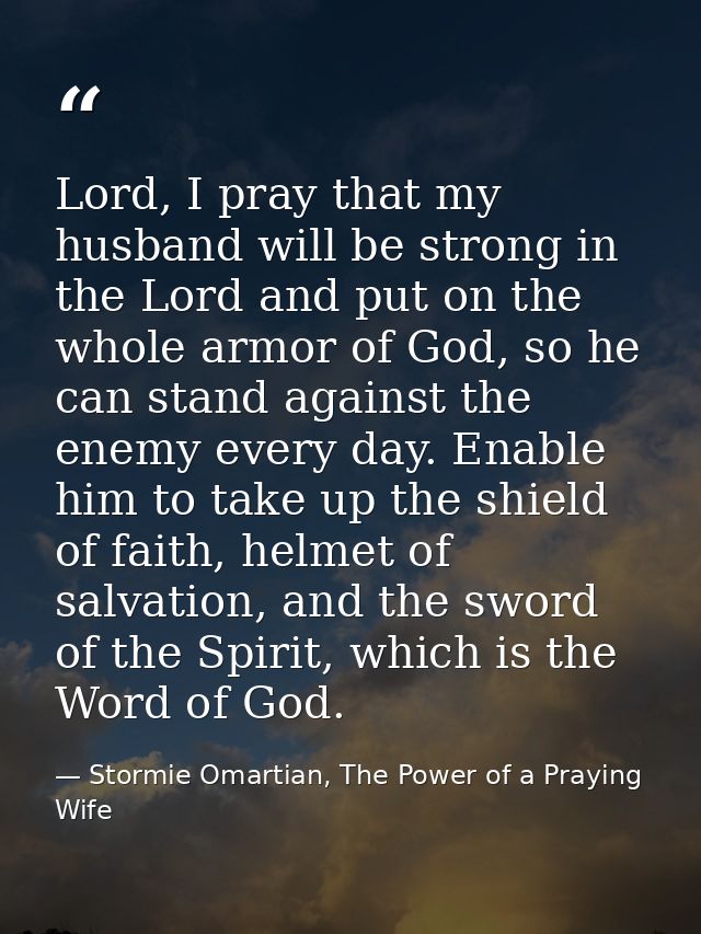 Lord, I pray that my husband will be strong in the Lord and put on the whole armor of God, so he can stand against the e — Stormie Omartian, The Power of a Praying Wife