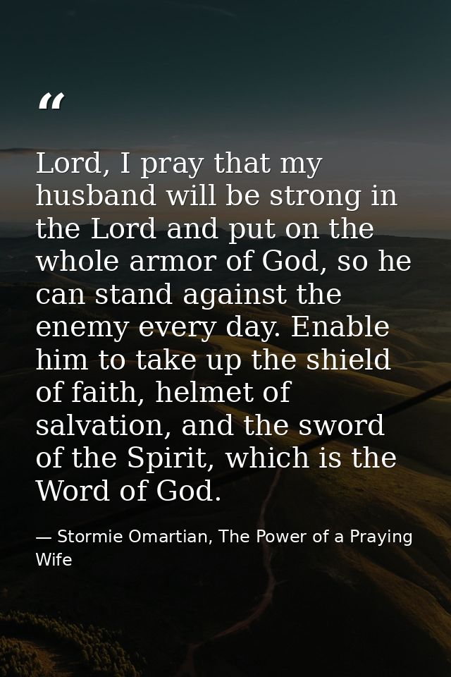 Lord, I pray that my husband will be strong in the Lord and put on the whole armor of God, so he can stand against the e — Stormie Omartian, The Power of a Praying Wife