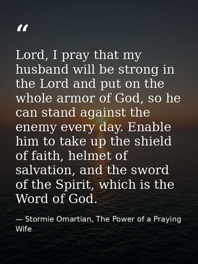 Lord, I pray that my husband will be strong in the Lord and put on the whole armor of God, so he can stand against the e — Stormie Omartian, The Power of a Praying Wife