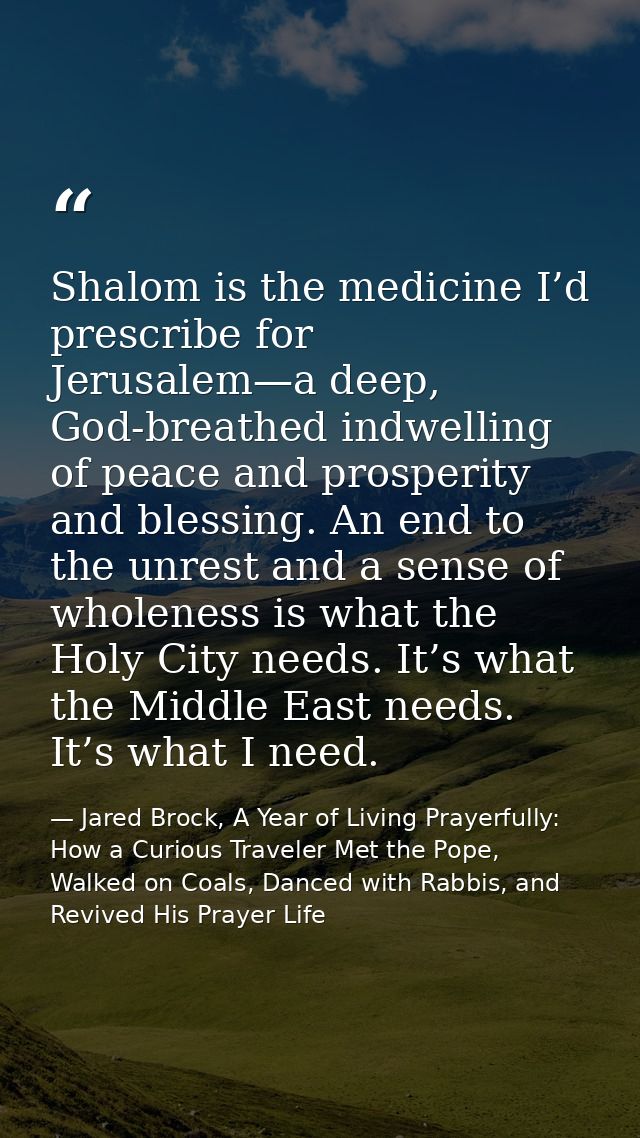 Shalom is the medicine I’d prescribe for Jerusalem—a deep, God-breathed indwelling of peace and prosperity and blessing. — Jared Brock, A Year of Living Prayerfully: How a Curious Traveler Met the Pope, Walked on Coals, Danced with Rabbis, and Revived His Prayer Life