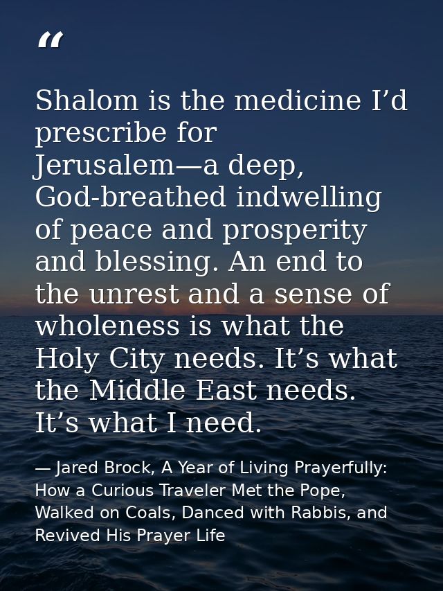 Shalom is the medicine I’d prescribe for Jerusalem—a deep, God-breathed indwelling of peace and prosperity and blessing. — Jared Brock, A Year of Living Prayerfully: How a Curious Traveler Met the Pope, Walked on Coals, Danced with Rabbis, and Revived His Prayer Life