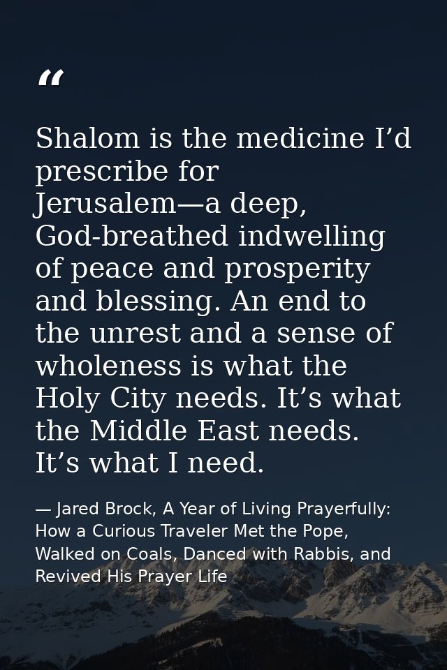 Shalom is the medicine I’d prescribe for Jerusalem—a deep, God-breathed indwelling of peace and prosperity and blessing. — Jared Brock, A Year of Living Prayerfully: How a Curious Traveler Met the Pope, Walked on Coals, Danced with Rabbis, and Revived His Prayer Life