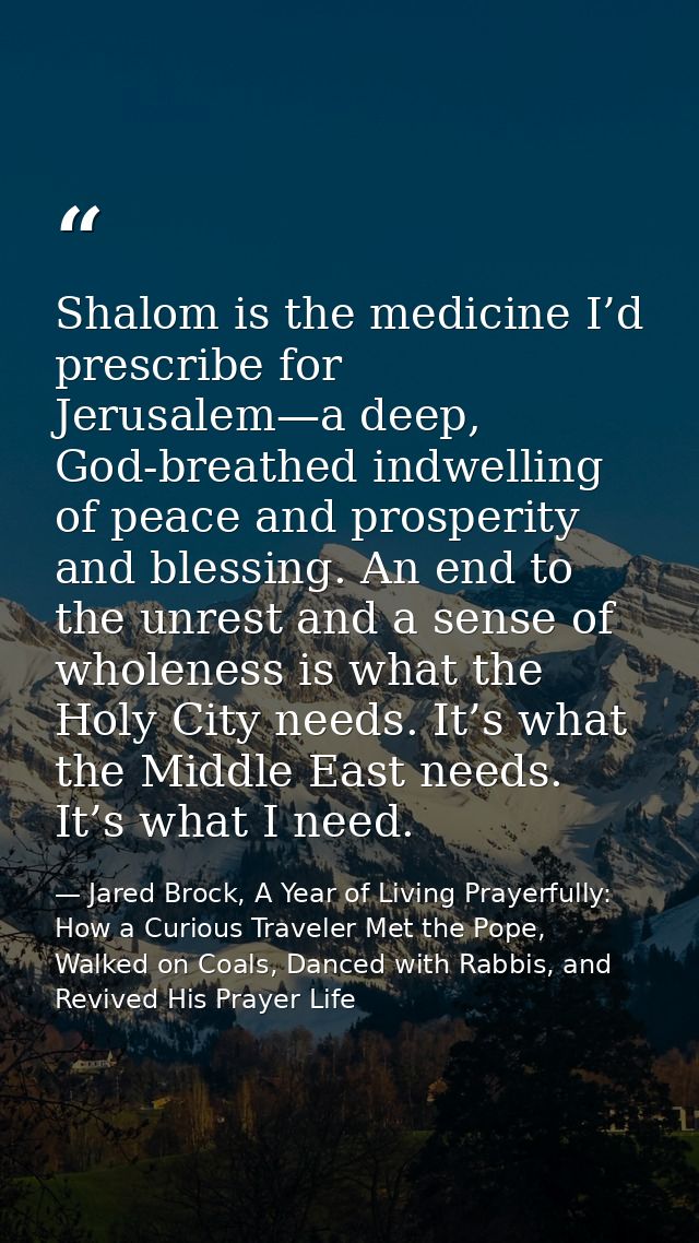 Shalom is the medicine I’d prescribe for Jerusalem—a deep, God-breathed indwelling of peace and prosperity and blessing. — Jared Brock, A Year of Living Prayerfully: How a Curious Traveler Met the Pope, Walked on Coals, Danced with Rabbis, and Revived His Prayer Life