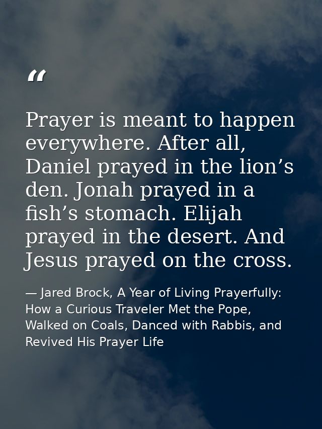 Prayer is meant to happen everywhere. After all, Daniel prayed in the lion’s den. Jonah prayed in a fish’s stomach. Elij — Jared Brock, A Year of Living Prayerfully: How a Curious Traveler Met the Pope, Walked on Coals, Danced with Rabbis, and Revived His Prayer Life