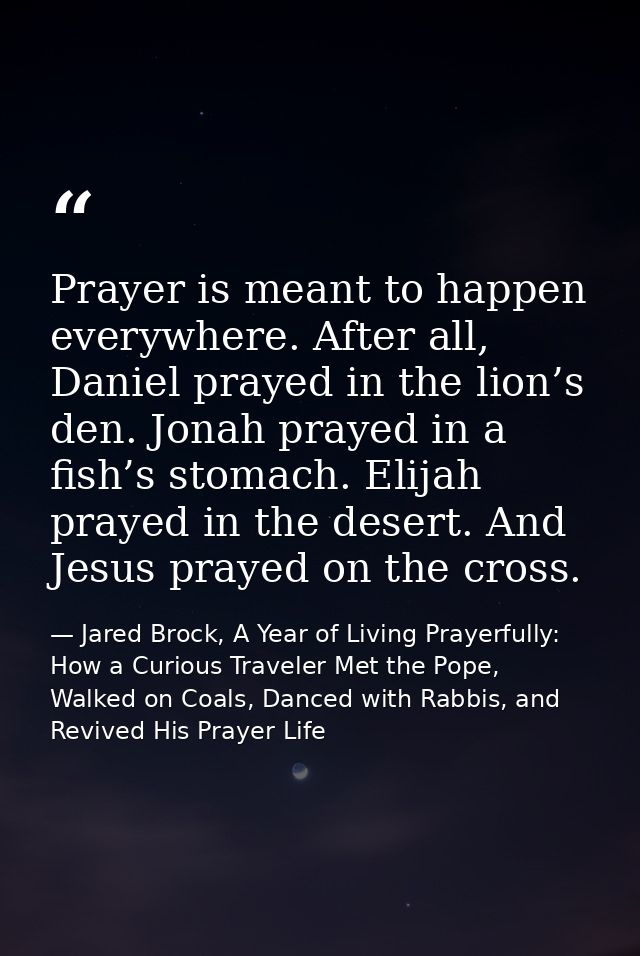 Prayer is meant to happen everywhere. After all, Daniel prayed in the lion’s den. Jonah prayed in a fish’s stomach. Elij — Jared Brock, A Year of Living Prayerfully: How a Curious Traveler Met the Pope, Walked on Coals, Danced with Rabbis, and Revived His Prayer Life