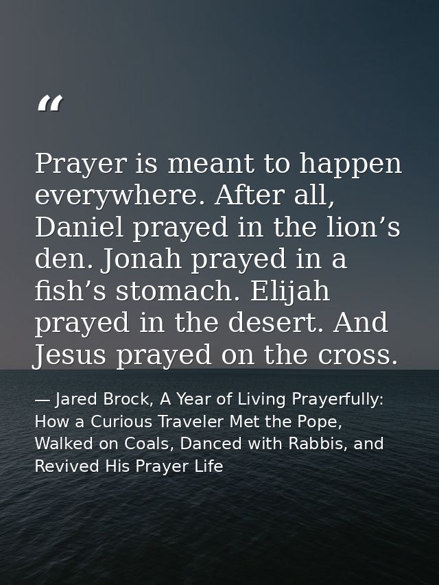 Prayer is meant to happen everywhere. After all, Daniel prayed in the lion’s den. Jonah prayed in a fish’s stomach. Elij — Jared Brock, A Year of Living Prayerfully: How a Curious Traveler Met the Pope, Walked on Coals, Danced with Rabbis, and Revived His Prayer Life
