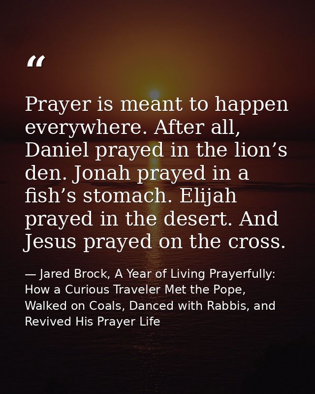 Prayer is meant to happen everywhere. After all, Daniel prayed in the lion’s den. Jonah prayed in a fish’s stomach. Elij — Jared Brock, A Year of Living Prayerfully: How a Curious Traveler Met the Pope, Walked on Coals, Danced with Rabbis, and Revived His Prayer Life