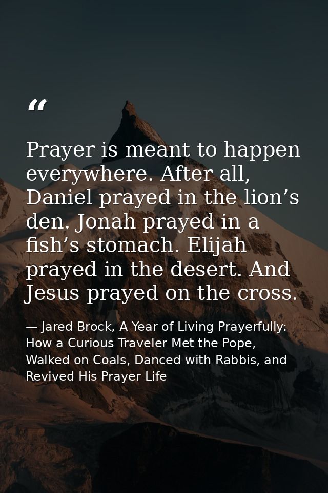 Prayer is meant to happen everywhere. After all, Daniel prayed in the lion’s den. Jonah prayed in a fish’s stomach. Elij — Jared Brock, A Year of Living Prayerfully: How a Curious Traveler Met the Pope, Walked on Coals, Danced with Rabbis, and Revived His Prayer Life