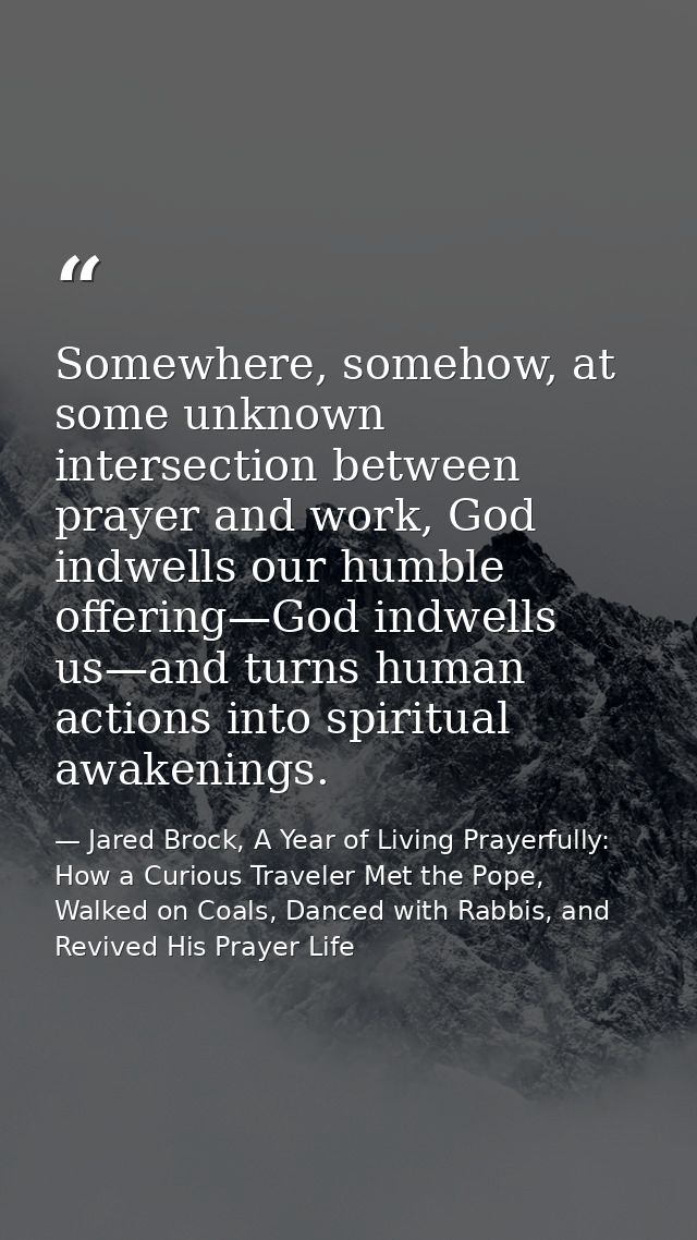 Somewhere, somehow, at some unknown intersection between prayer and work, God indwells our humble offering—God indwells  — Jared Brock, A Year of Living Prayerfully: How a Curious Traveler Met the Pope, Walked on Coals, Danced with Rabbis, and Revived His Prayer Life