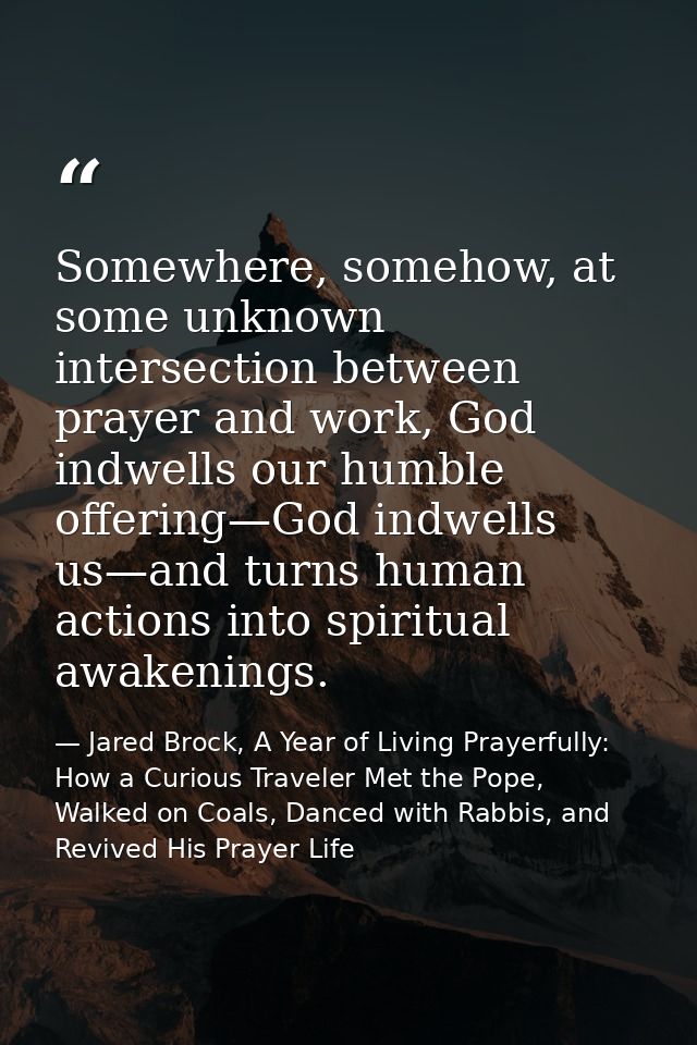 Somewhere, somehow, at some unknown intersection between prayer and work, God indwells our humble offering—God indwells  — Jared Brock, A Year of Living Prayerfully: How a Curious Traveler Met the Pope, Walked on Coals, Danced with Rabbis, and Revived His Prayer Life