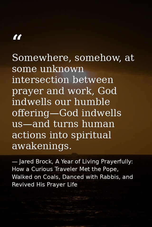 Somewhere, somehow, at some unknown intersection between prayer and work, God indwells our humble offering—God indwells  — Jared Brock, A Year of Living Prayerfully: How a Curious Traveler Met the Pope, Walked on Coals, Danced with Rabbis, and Revived His Prayer Life