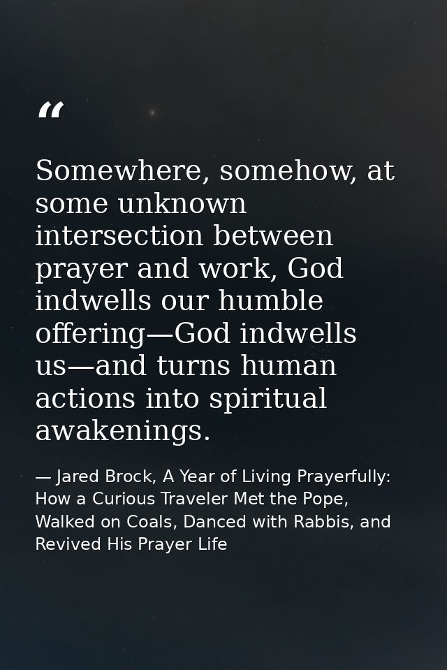 Somewhere, somehow, at some unknown intersection between prayer and work, God indwells our humble offering—God indwells  — Jared Brock, A Year of Living Prayerfully: How a Curious Traveler Met the Pope, Walked on Coals, Danced with Rabbis, and Revived His Prayer Life