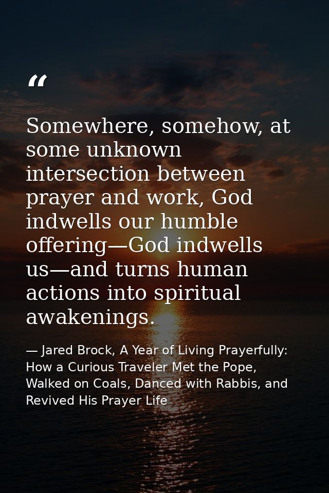 Somewhere, somehow, at some unknown intersection between prayer and work, God indwells our humble offering—God indwells  — Jared Brock, A Year of Living Prayerfully: How a Curious Traveler Met the Pope, Walked on Coals, Danced with Rabbis, and Revived His Prayer Life