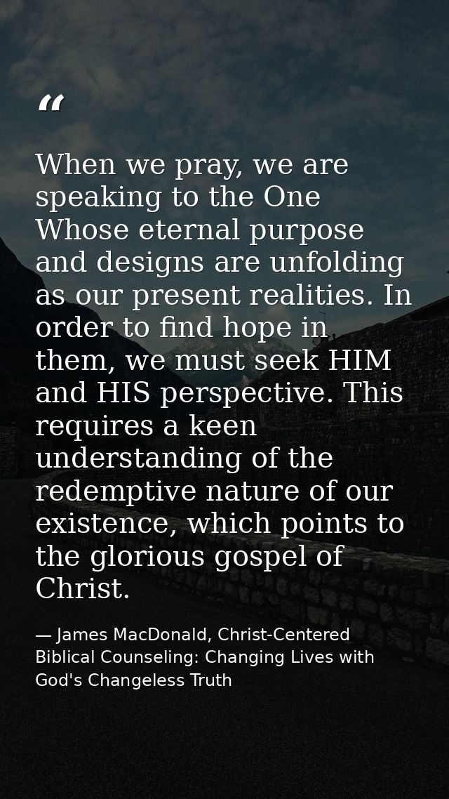 When we pray, we are speaking to the One Whose eternal purpose and designs are unfolding as our present realities. In or — James MacDonald, Christ-Centered Biblical Counseling: Changing Lives with God's Changeless Truth