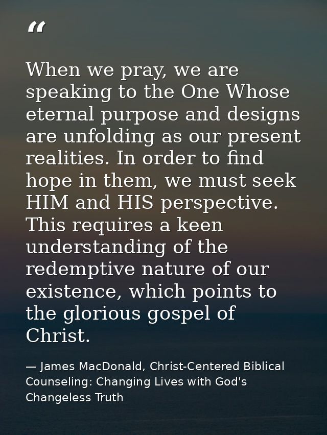 When we pray, we are speaking to the One Whose eternal purpose and designs are unfolding as our present realities. In or — James MacDonald, Christ-Centered Biblical Counseling: Changing Lives with God's Changeless Truth