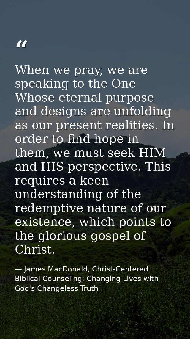 When we pray, we are speaking to the One Whose eternal purpose and designs are unfolding as our present realities. In or — James MacDonald, Christ-Centered Biblical Counseling: Changing Lives with God's Changeless Truth