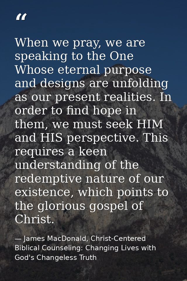 When we pray, we are speaking to the One Whose eternal purpose and designs are unfolding as our present realities. In or — James MacDonald, Christ-Centered Biblical Counseling: Changing Lives with God's Changeless Truth